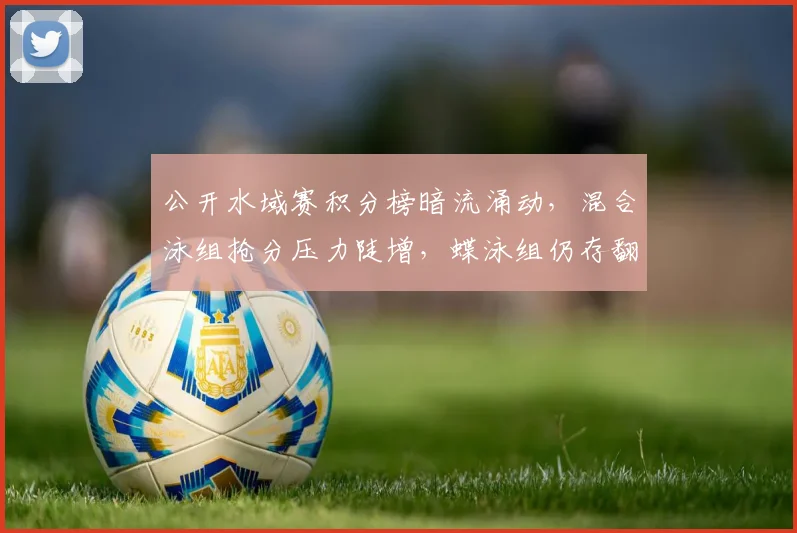 公开水域赛积分榜暗流涌动，混合泳组抢分压力陡增，蝶泳组仍存翻盘希望