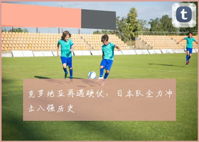 克罗地亚再遇硬仗，日本队全力冲击八强历史