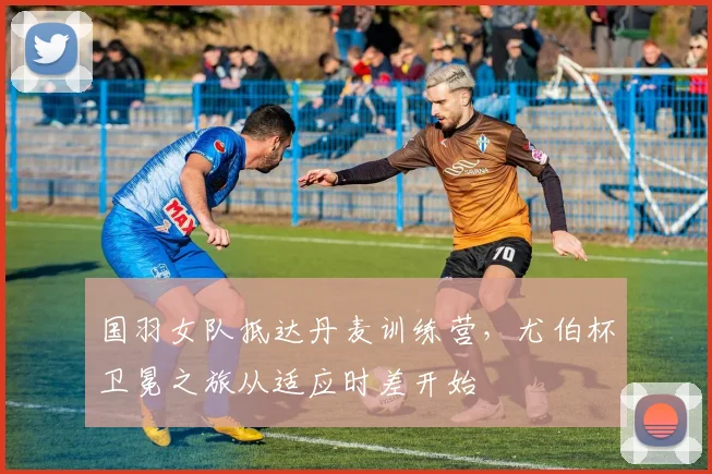 国羽女队抵达丹麦训练营，尤伯杯卫冕之旅从适应时差开始