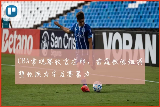 CBA常规赛收官在即，雷霆教练组调整轮换为季后赛蓄力