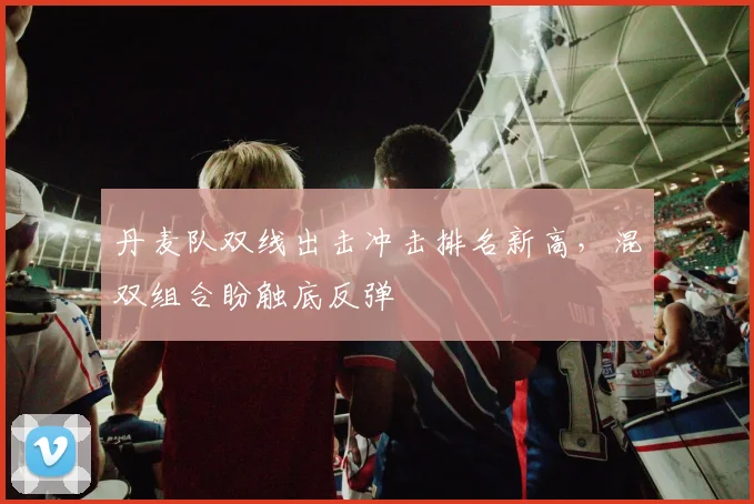 丹麦队双线出击冲击排名新高，混双组合盼触底反弹