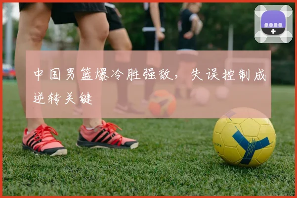 中国男篮爆冷胜强敌，失误控制成逆转关键