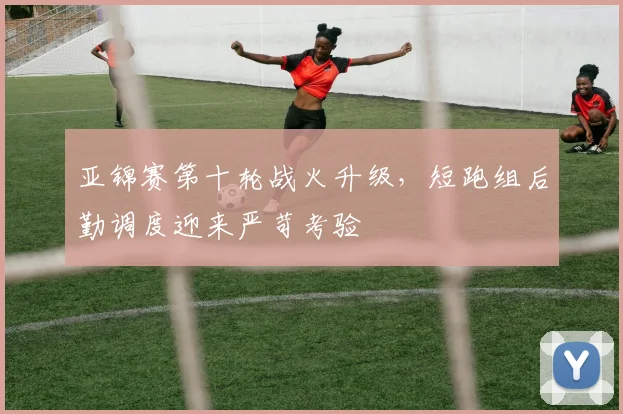 亚锦赛第十轮战火升级，短跑组后勤调度迎来严苛考验