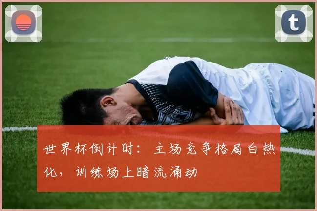 世界杯倒计时：主场竞争格局白热化，训练场上暗流涌动