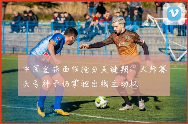 中国金花面临抢分关键期，大师赛头号种子仍掌控出线主动权