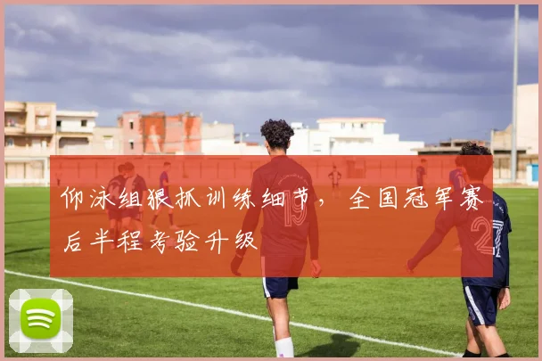 仰泳组狠抓训练细节，全国冠军赛后半程考验升级