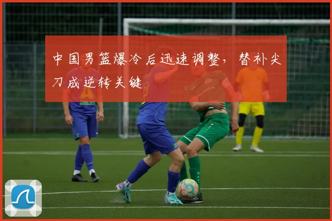 中国男篮爆冷后迅速调整，替补尖刀成逆转关键