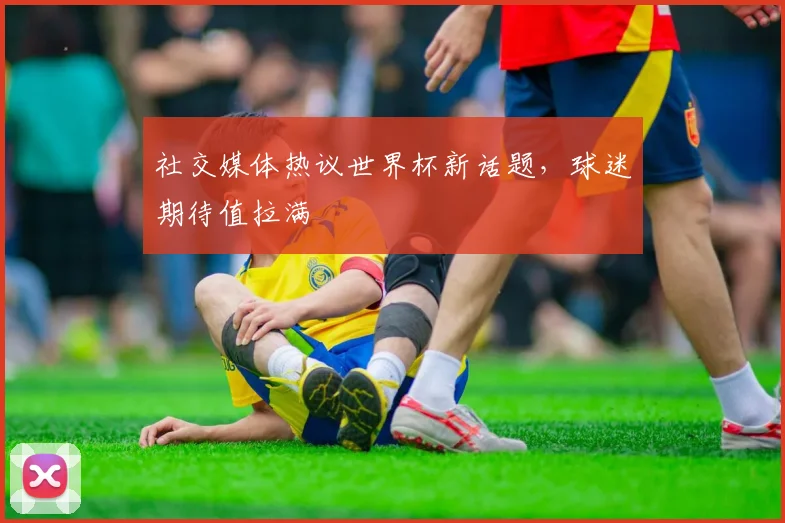 社交媒体热议世界杯新话题，球迷期待值拉满