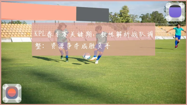 KPL春季赛关键期，教练解析战队调整：资源争夺成胜负手