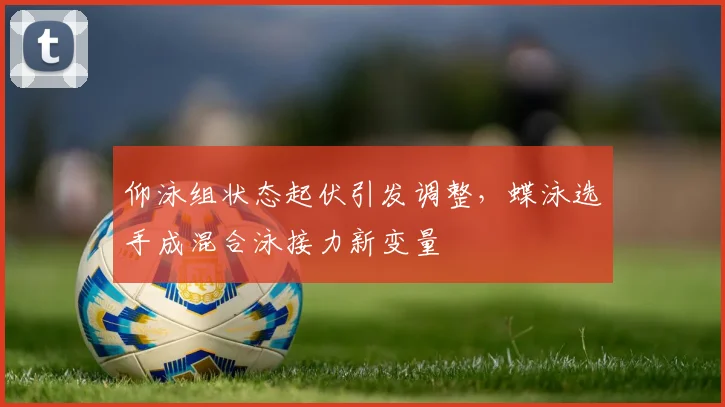 仰泳组状态起伏引发调整，蝶泳选手成混合泳接力新变量