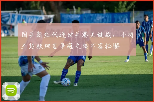 国乒新生代迎世乒赛关键战，小将王楚钦坦言争冠之路不容松懈