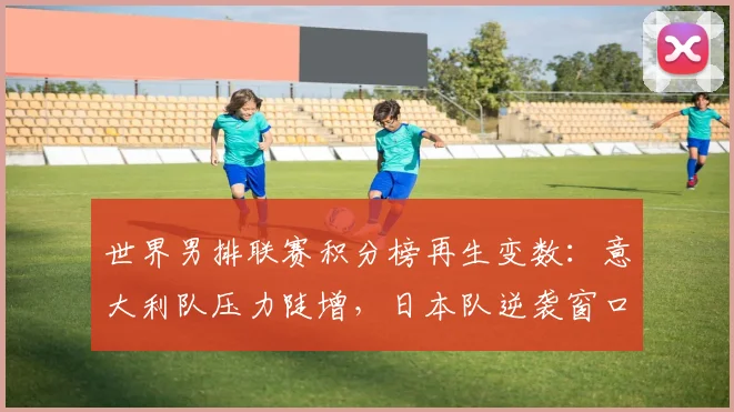 世界男排联赛积分榜再生变数：意大利队压力陡增，日本队逆袭窗口开启