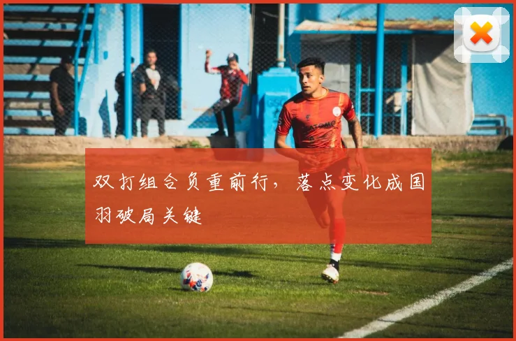 双打组合负重前行，落点变化成国羽破局关键