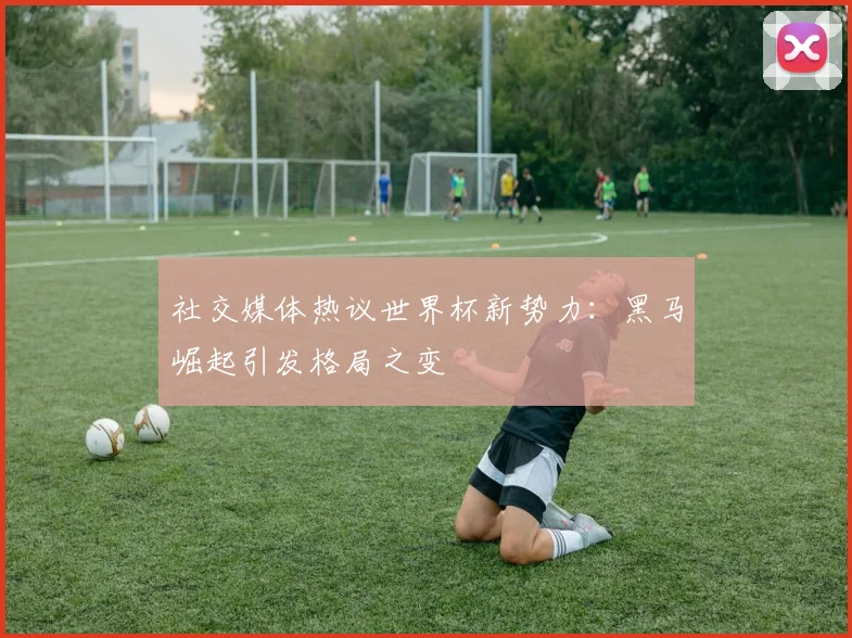 社交媒体热议世界杯新势力：黑马崛起引发格局之变