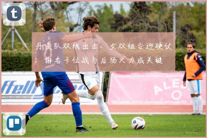 丹麦队双线出击，女双组合迎硬仗：排名卡位战与后场火力成关键