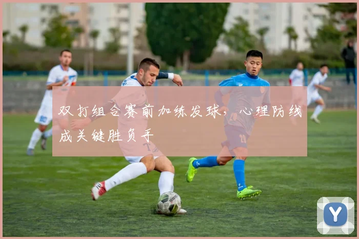 双打组合赛前加练发球，心理防线成关键胜负手