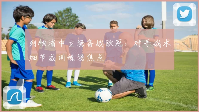 利物浦中立场备战欧冠，对手战术细节成训练场焦点