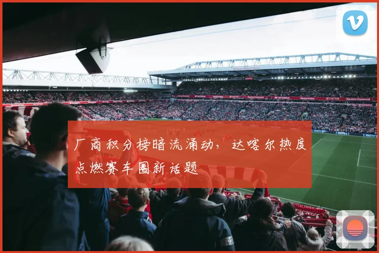 厂商积分榜暗流涌动，达喀尔热度点燃赛车圈新话题
