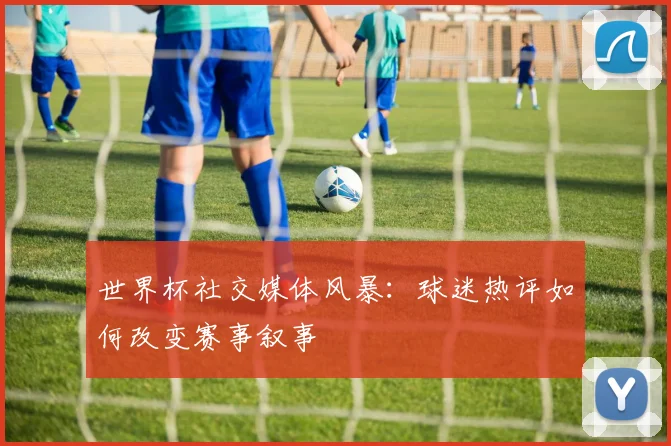 世界杯社交媒体风暴：球迷热评如何改变赛事叙事