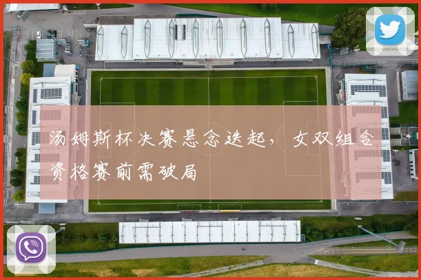 汤姆斯杯决赛悬念迭起，女双组合资格赛前需破局