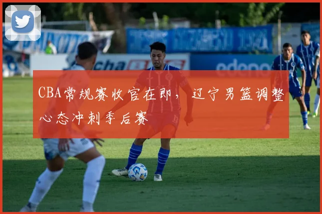 CBA常规赛收官在即，辽宁男篮调整心态冲刺季后赛
