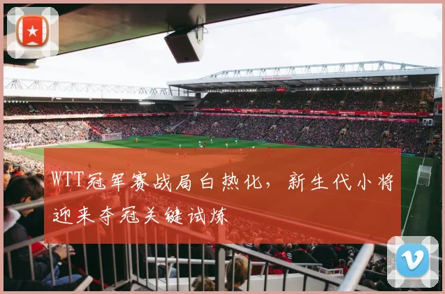 WTT冠军赛战局白热化，新生代小将迎来夺冠关键试炼