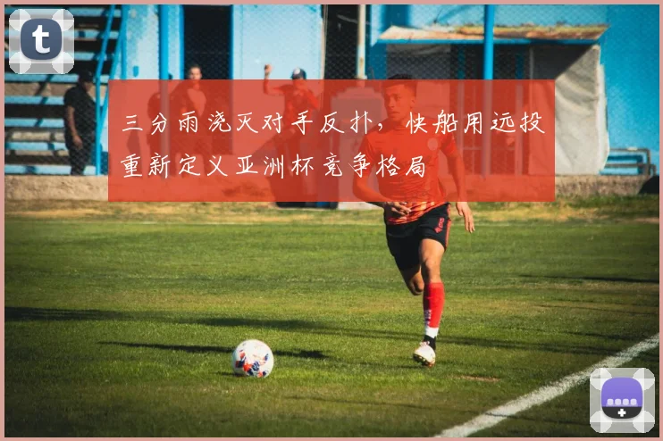 三分雨浇灭对手反扑，快船用远投重新定义亚洲杯竞争格局