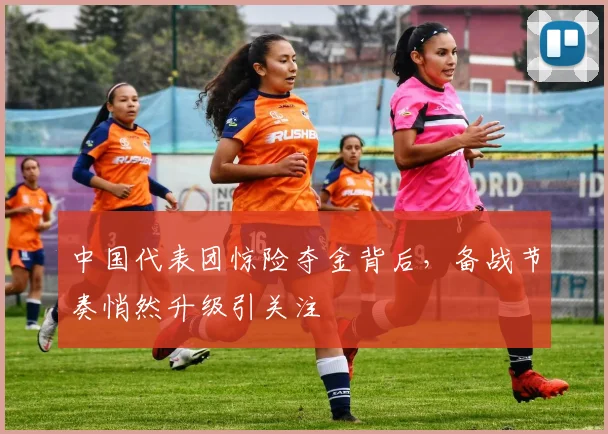 中国代表团惊险夺金背后，备战节奏悄然升级引关注