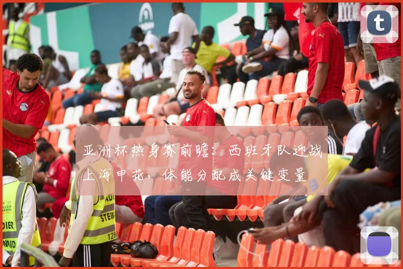 亚洲杯热身赛前瞻：西班牙队迎战上海申花，体能分配成关键变量