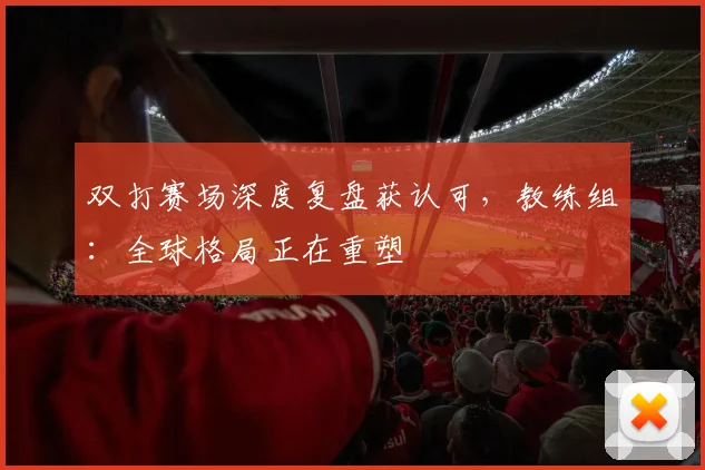 双打赛场深度复盘获认可，教练组：全球格局正在重塑