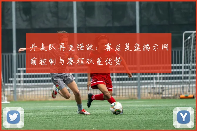 丹麦队再克强敌，赛后复盘揭示网前控制与赛程双重优势