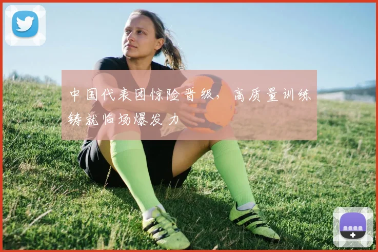 中国代表团惊险晋级，高质量训练铸就临场爆发力