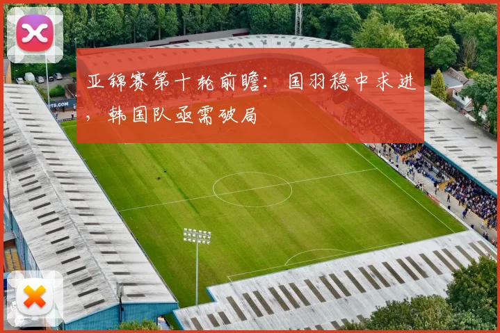 亚锦赛第十轮前瞻：国羽稳中求进，韩国队亟需破局
