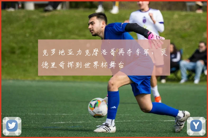 克罗地亚力克摩洛哥再夺季军，莫德里奇挥别世界杯舞台