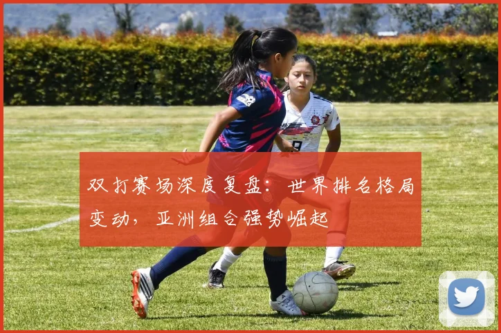 双打赛场深度复盘：世界排名格局变动，亚洲组合强势崛起