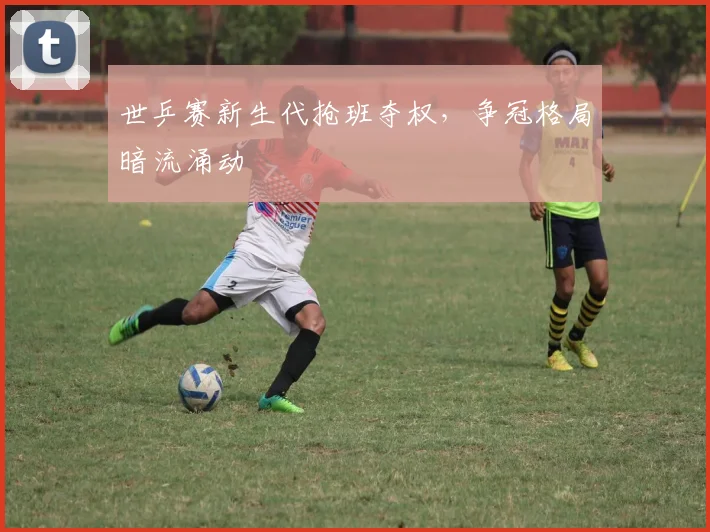 世乒赛新生代抢班夺权，争冠格局暗流涌动