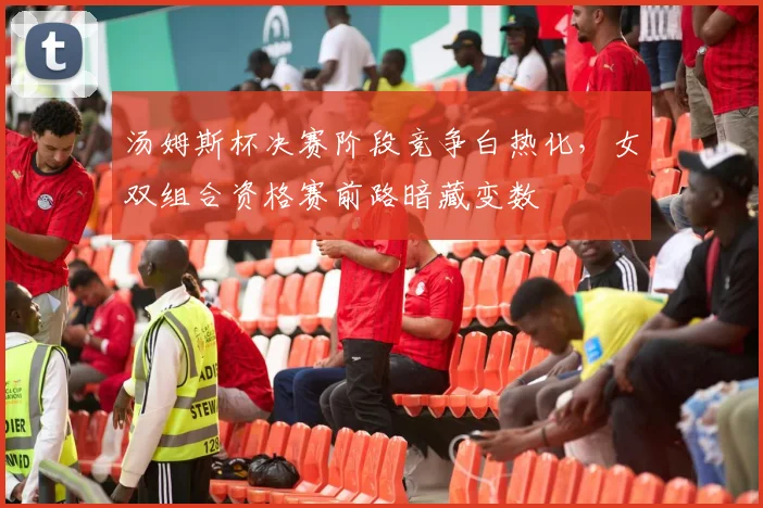 汤姆斯杯决赛阶段竞争白热化，女双组合资格赛前路暗藏变数