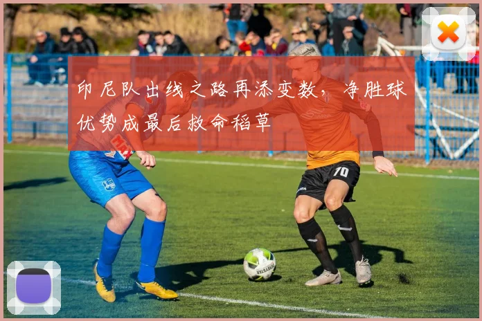 印尼队出线之路再添变数，净胜球优势成最后救命稻草