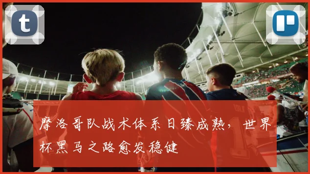 摩洛哥队战术体系日臻成熟，世界杯黑马之路愈发稳健