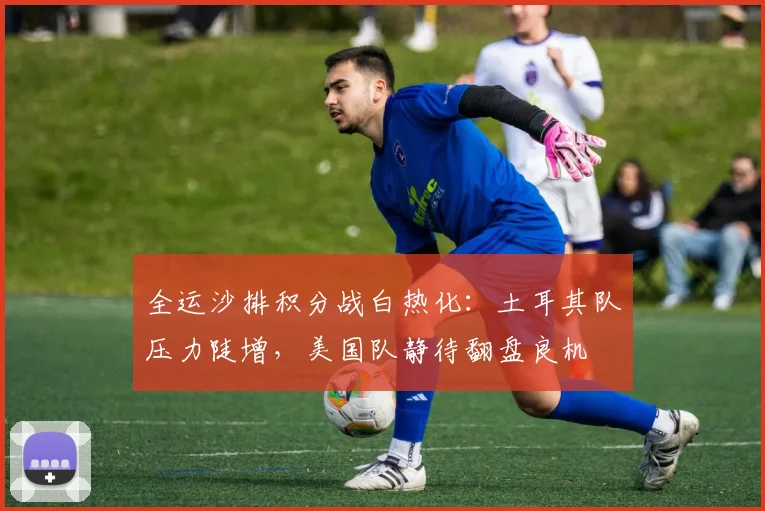 全运沙排积分战白热化：土耳其队压力陡增，美国队静待翻盘良机