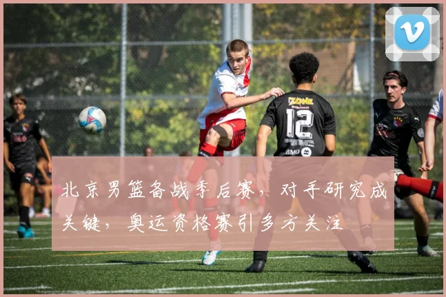 北京男篮备战季后赛，对手研究成关键，奥运资格赛引多方关注