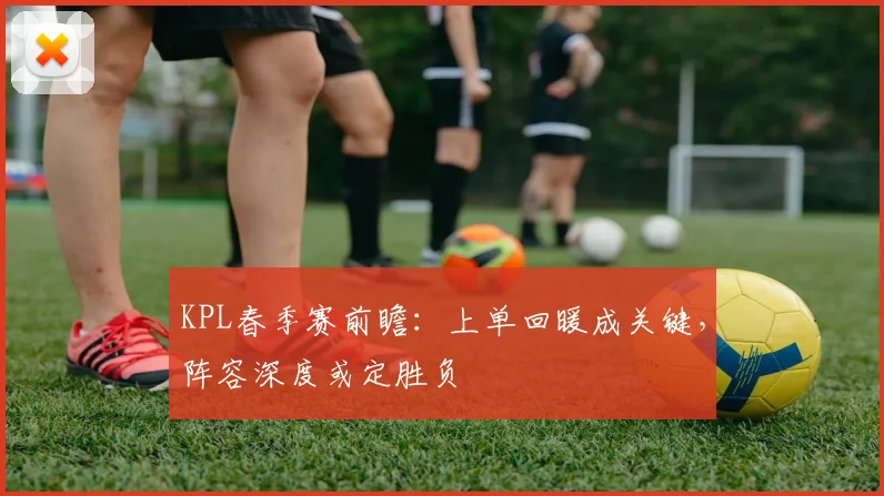 KPL春季赛前瞻：上单回暖成关键，阵容深度或定胜负