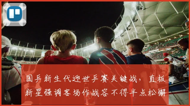 国乒新生代迎世乒赛关键战，直板新星强调客场作战容不得半点松懈