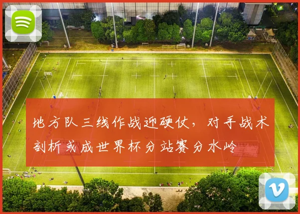 地方队三线作战迎硬仗，对手战术剖析或成世界杯分站赛分水岭