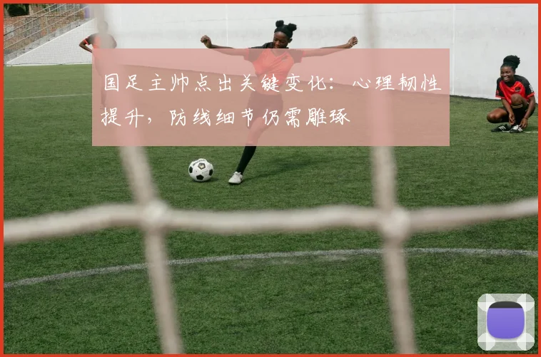 国足主帅点出关键变化：心理韧性提升，防线细节仍需雕琢