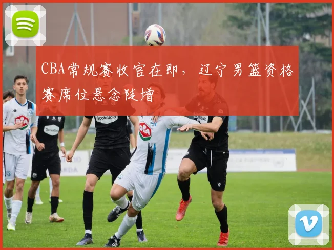 CBA常规赛收官在即，辽宁男篮资格赛席位悬念陡增