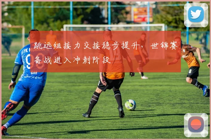 跳远组接力交接稳步提升，世锦赛备战进入冲刺阶段