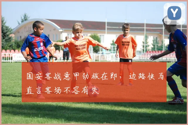 国安客战意甲劲旅在即，边路快马直言客场不容有失