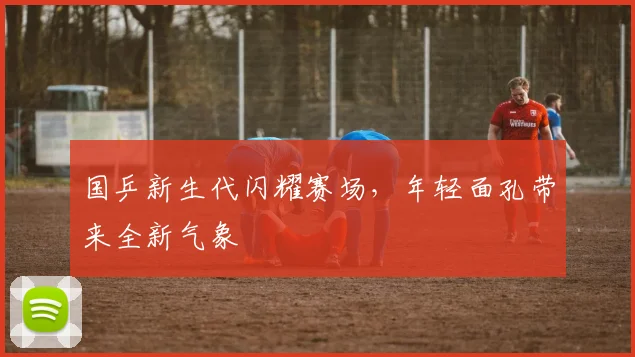 国乒新生代闪耀赛场，年轻面孔带来全新气象