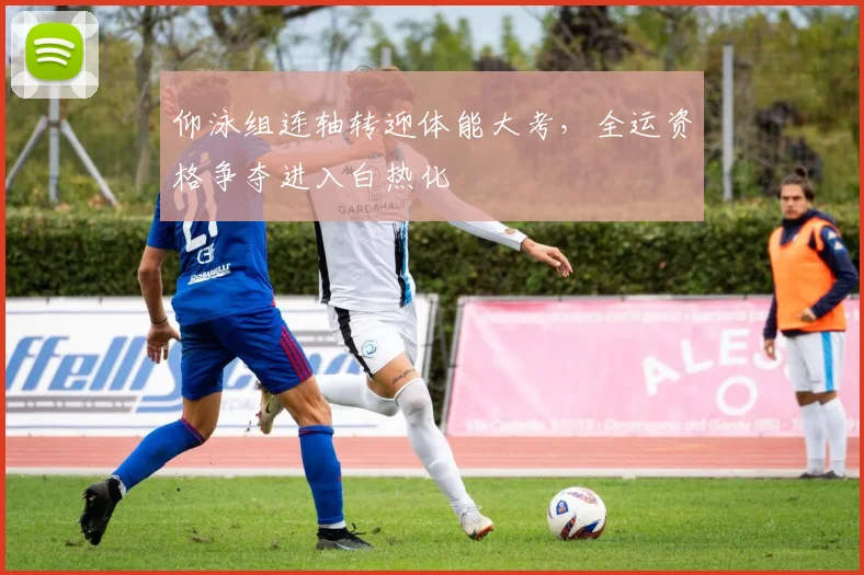 仰泳组连轴转迎体能大考，全运资格争夺进入白热化